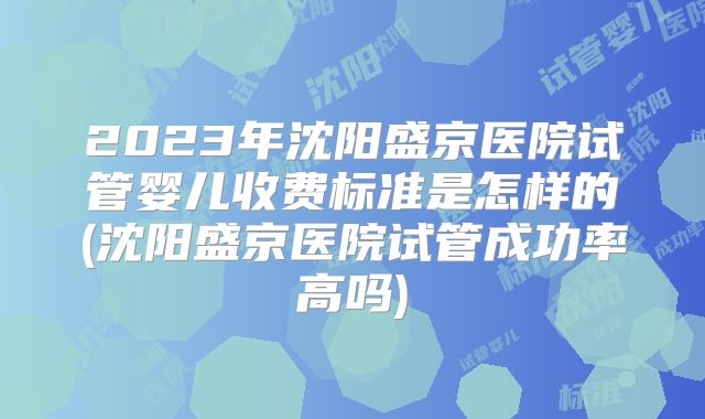 2023年沈阳盛京医院试管婴儿收费标准是怎样的(沈阳盛京医院试管成功率高吗)