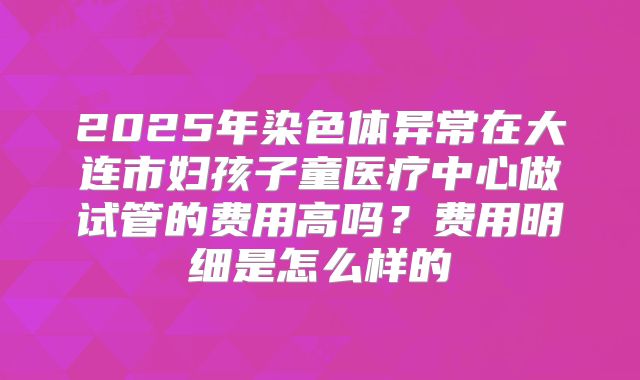 2025年染色体异常在大连市妇孩子童医疗中心做试管的费用高吗？费用明细是怎么样的
