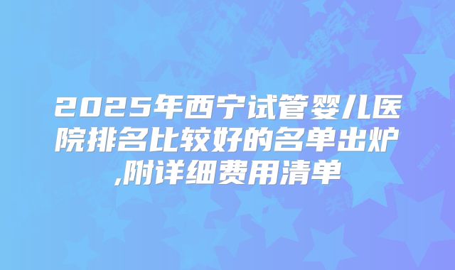 2025年西宁试管婴儿医院排名比较好的名单出炉,附详细费用清单