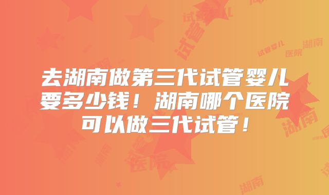 去湖南做第三代试管婴儿要多少钱!湖南哪个医院可以做三代试管!