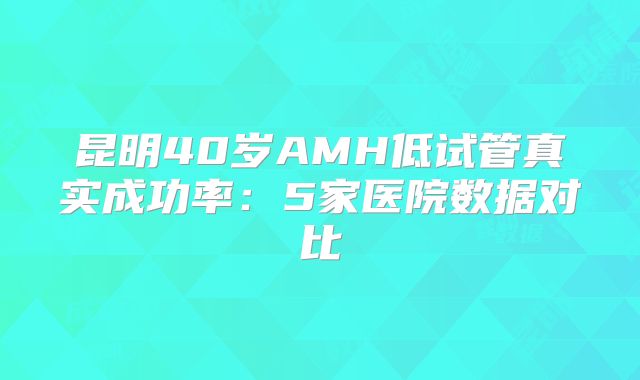 昆明40岁AMH低试管真实成功率：5家医院数据对比