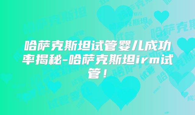 哈萨克斯坦试管婴儿成功率揭秘-哈萨克斯坦irm试管！