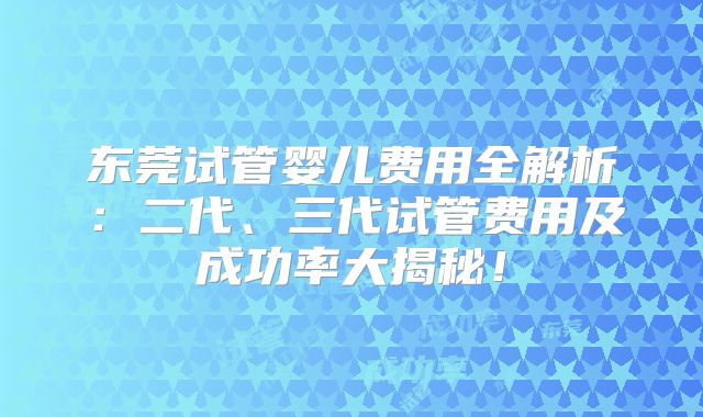 东莞试管婴儿费用全解析：二代、三代试管费用及成功率大揭秘！
