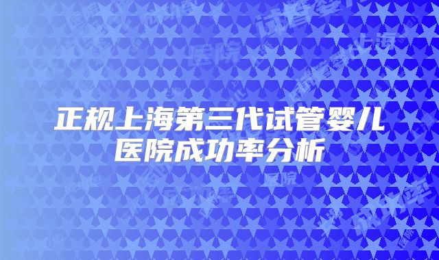 正规上海第三代试管婴儿医院成功率分析