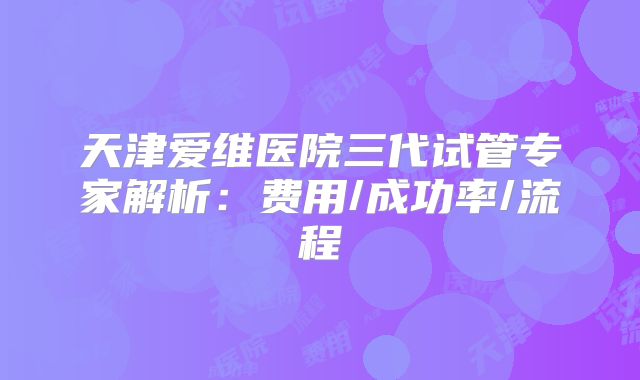 天津爱维医院三代试管专家解析:费用/成功率/流程