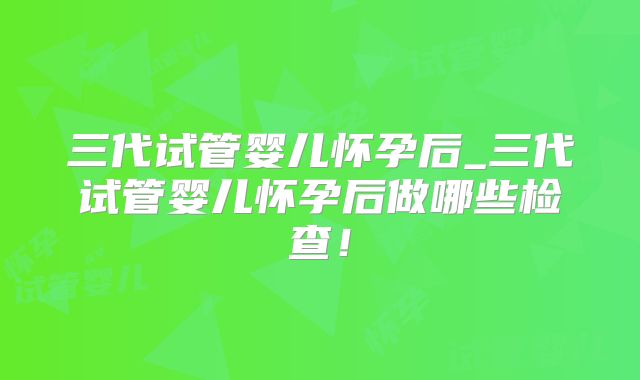 三代试管婴儿怀孕后_三代试管婴儿怀孕后做哪些检查！