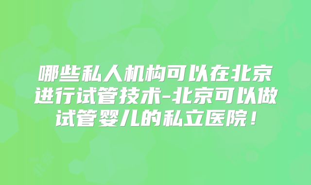 哪些私人机构可以在北京进行试管技术-北京可以做试管婴儿的私立医院!