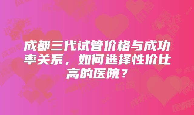 成都三代试管价格与成功率关系，如何选择性价比高的医院？