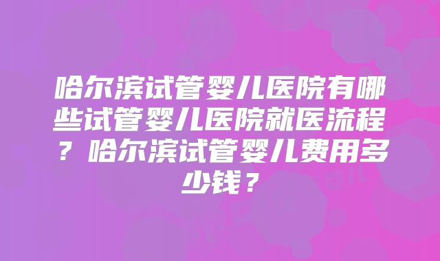 哈尔滨试管婴儿医院有哪些试管婴儿医院就医流程？哈尔滨试管婴儿费用多少钱？