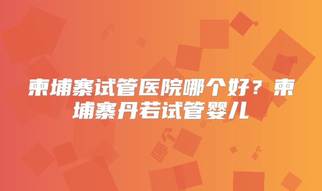 柬埔寨试管医院哪个好？柬埔寨丹若试管婴儿