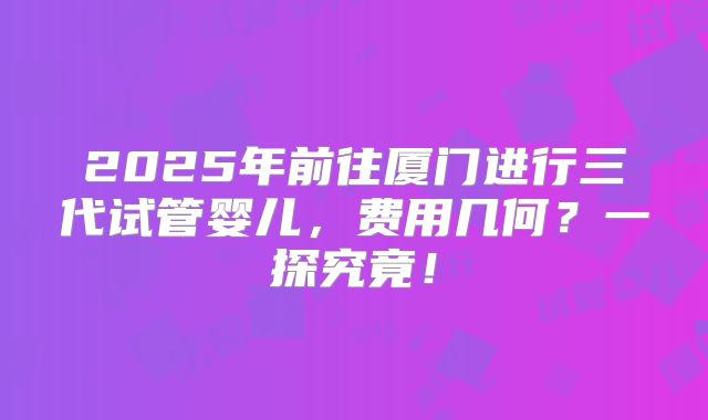 2025年前往厦门进行三代试管婴儿，费用几何？一探究竟！