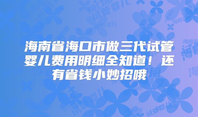 海南省海口市做三代试管婴儿费用明细全知道!还有省钱小妙招哦
