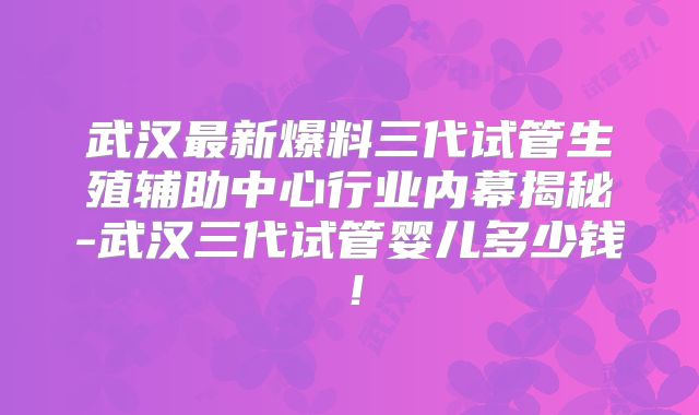 武汉最新爆料三代试管生殖辅助中心行业内幕揭秘-武汉三代试管婴儿多少钱！