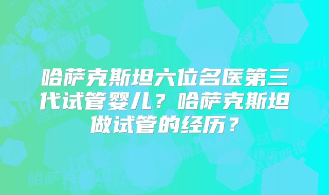 哈萨克斯坦六位名医第三代试管婴儿？哈萨克斯坦做试管的经历？