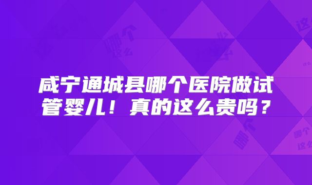 咸宁通城县哪个医院做试管婴儿！真的这么贵吗？