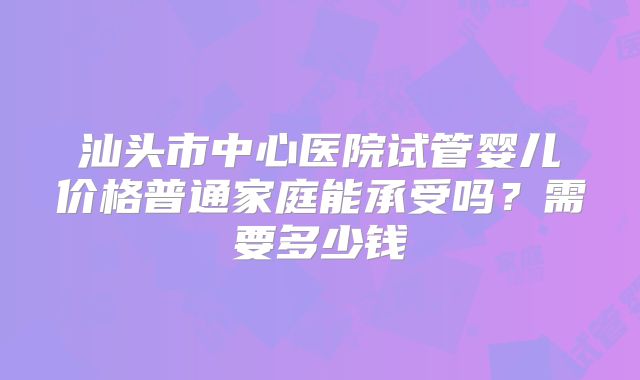 汕头市中心医院试管婴儿价格普通家庭能承受吗?需要多少钱