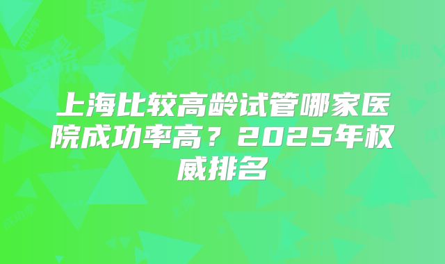 上海比较高龄试管哪家医院成功率高？2025年权威排名