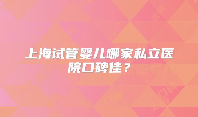 上海试管婴儿哪家私立医院口碑佳？