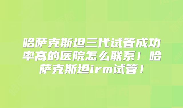 哈萨克斯坦三代试管成功率高的医院怎么联系！哈萨克斯坦irm试管！