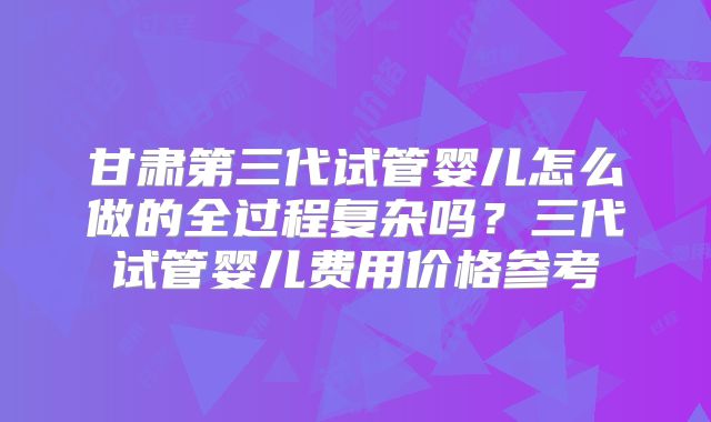 甘肃第三代试管婴儿怎么做的全过程复杂吗?三代试管婴儿费用价格参考