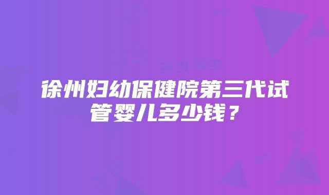 徐州妇幼保健院第三代试管婴儿多少钱？