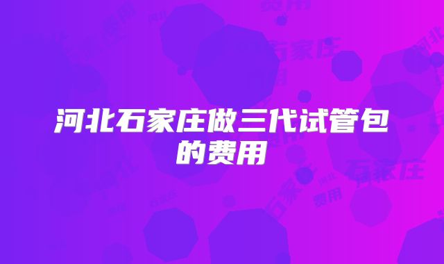 河北石家庄做三代试管包的费用