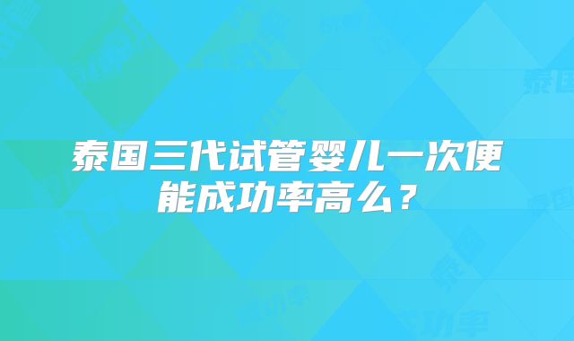 泰国三代试管婴儿一次便能成功率高么?