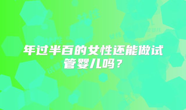 年过半百的女性还能做试管婴儿吗？
