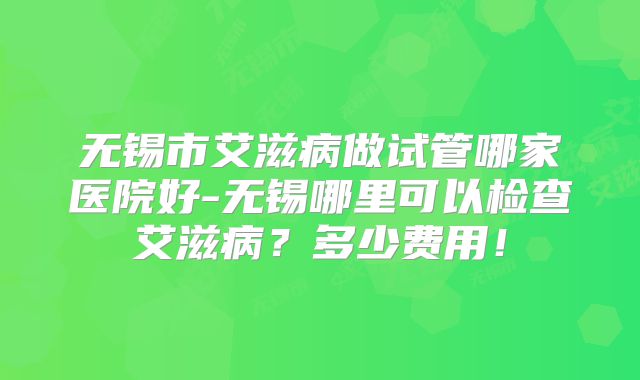 无锡市艾滋病做试管哪家医院好-无锡哪里可以检查艾滋病?多少费用!