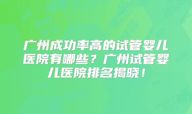 广州成功率高的试管婴儿医院有哪些？广州试管婴儿医院排名揭晓！