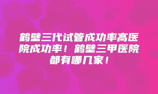 鹤壁三代试管成功率高医院成功率！鹤壁三甲医院都有哪几家！