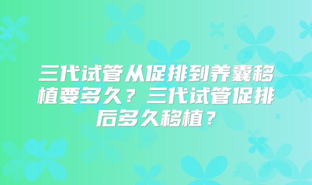 三代试管从促排到养囊移植要多久？三代试管促排后多久移植？