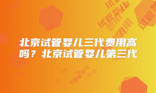 北京试管婴儿三代费用高吗？北京试管婴儿第三代