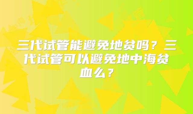 三代试管能避免地贫吗？三代试管可以避免地中海贫血么？