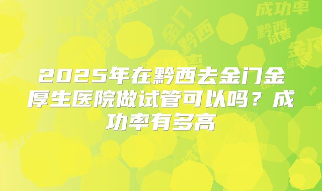 2025年在黔西去金门金厚生医院做试管可以吗?成功率有多高