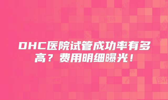 DHC医院试管成功率有多高？费用明细曝光！