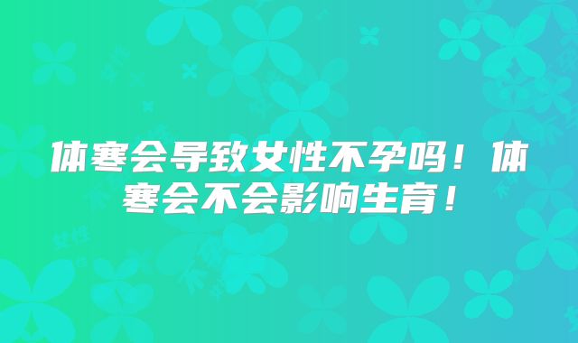 体寒会导致女性不孕吗！体寒会不会影响生育！