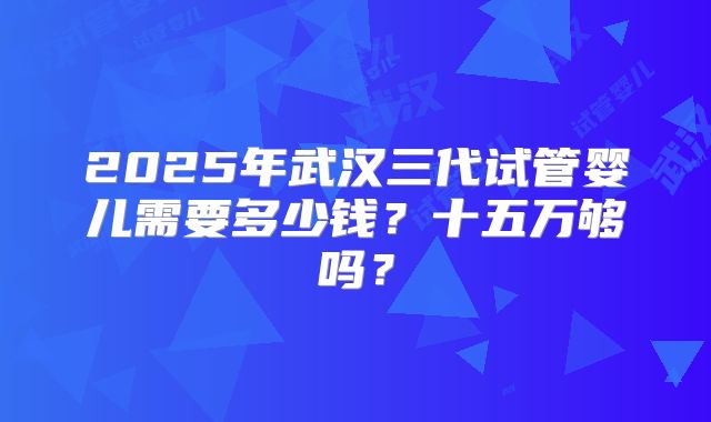 2025年武汉三代试管婴儿需要多少钱？十五万够吗？