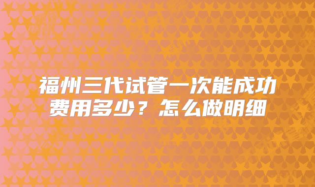 福州三代试管一次能成功费用多少？怎么做明细