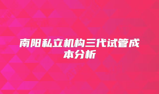 南阳私立机构三代试管成本分析