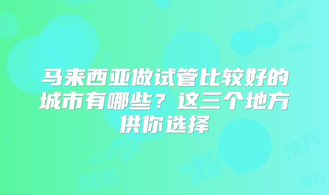 马来西亚做试管比较好的城市有哪些？这三个地方供你选择