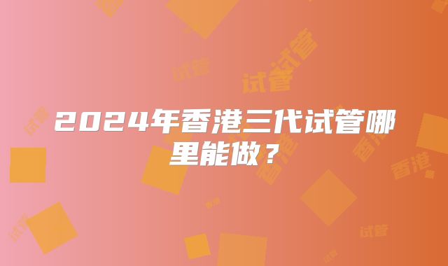 2024年香港三代试管哪里能做？