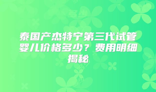 泰国产杰特宁第三代试管婴儿价格多少？费用明细揭秘