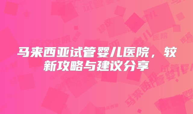 马来西亚试管婴儿医院，较新攻略与建议分享