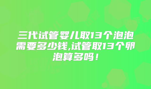 三代试管婴儿取13个泡泡需要多少钱,试管取13个卵泡算多吗!