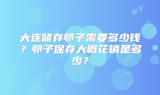 大连储存卵子需要多少钱？卵子保存大概花销是多少？
