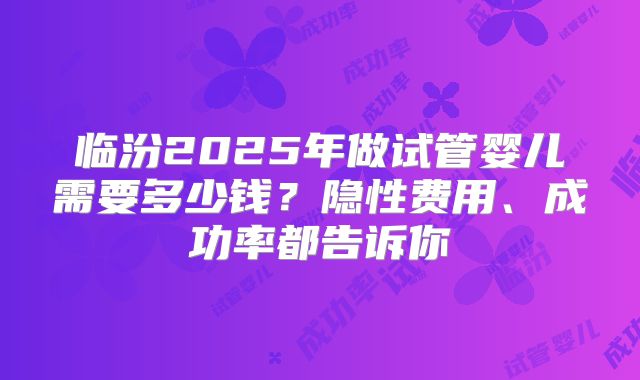 临汾2025年做试管婴儿需要多少钱？隐性费用、成功率都告诉你