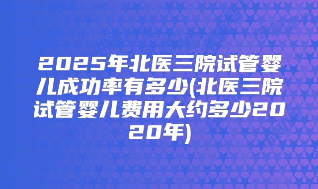 2025年北医三院试管婴儿成功率有多少(北医三院试管婴儿费用大约多少2020年)