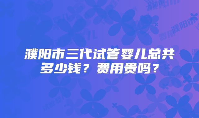 濮阳市三代试管婴儿总共多少钱？费用贵吗？