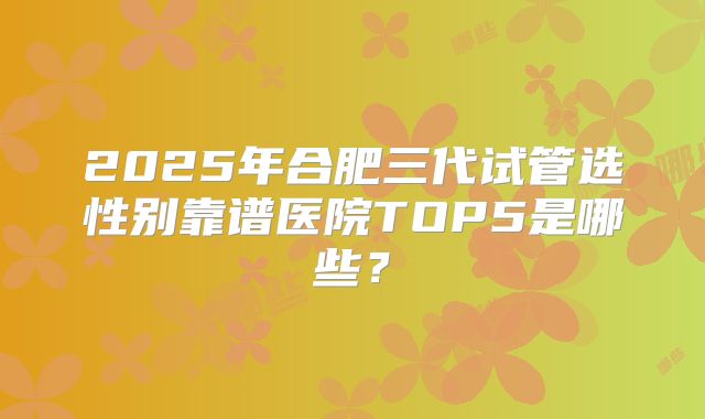 2025年合肥三代试管选性别靠谱医院TOP5是哪些？
